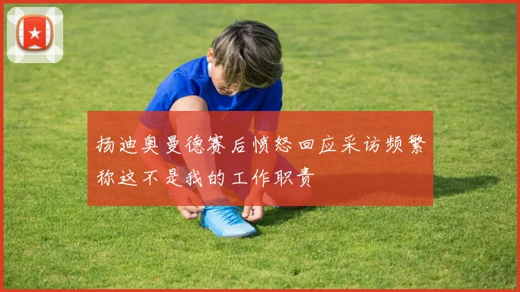 扬迪奥曼德赛后愤怒回应采访频繁称这不是我的工作职责