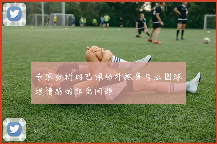 专家分析姆巴佩场外抱负与法国球迷情感的距离问题