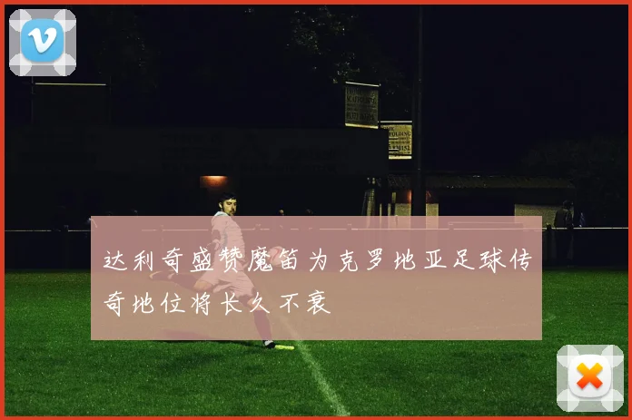 达利奇盛赞魔笛为克罗地亚足球传奇地位将长久不衰