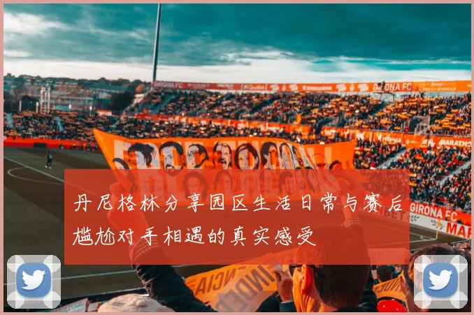 丹尼格林分享园区生活日常与赛后尴尬对手相遇的真实感受