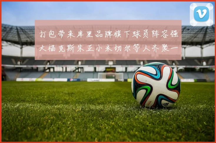 打包带来库里品牌旗下球员阵容强大福克斯朱正小米切尔等人齐聚一堂