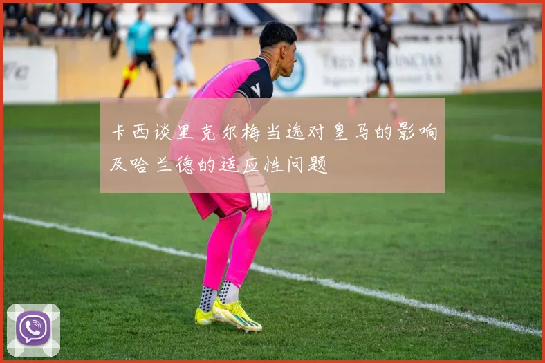卡西谈里克尔梅当选对皇马的影响及哈兰德的适应性问题
