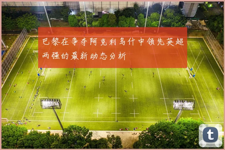 巴黎在争夺阿克利乌什中领先英超两强的最新动态分析