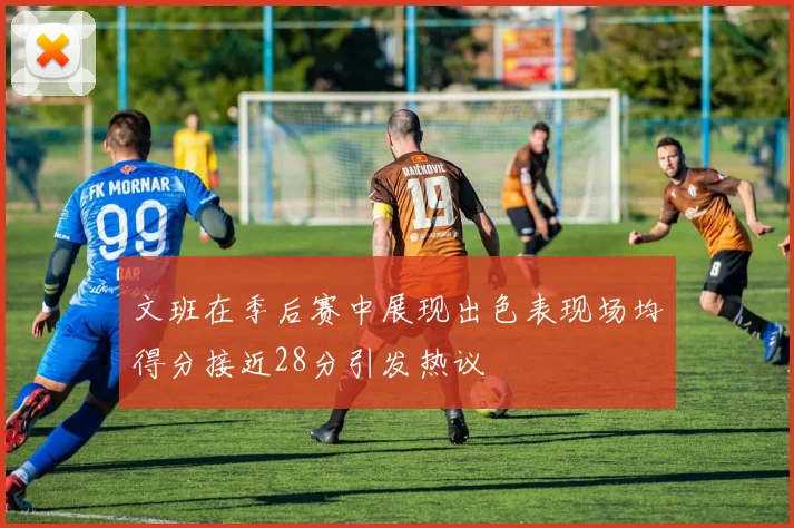 文班在季后赛中展现出色表现场均得分接近28分引发热议