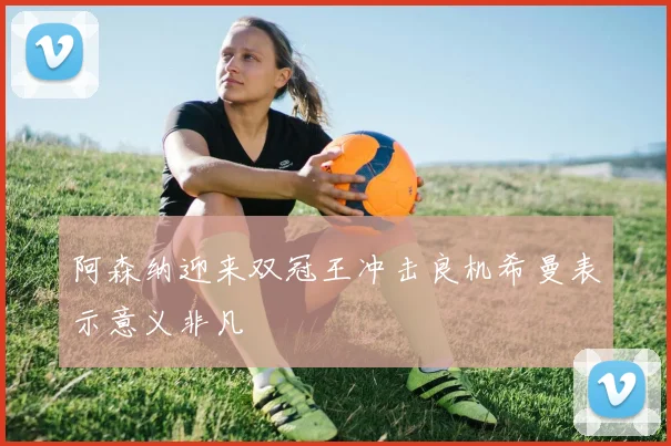 阿森纳迎来双冠王冲击良机希曼表示意义非凡