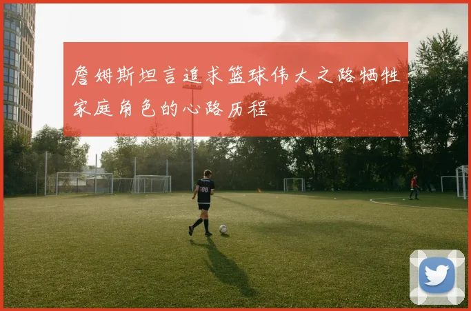 詹姆斯坦言追求篮球伟大之路牺牲家庭角色的心路历程