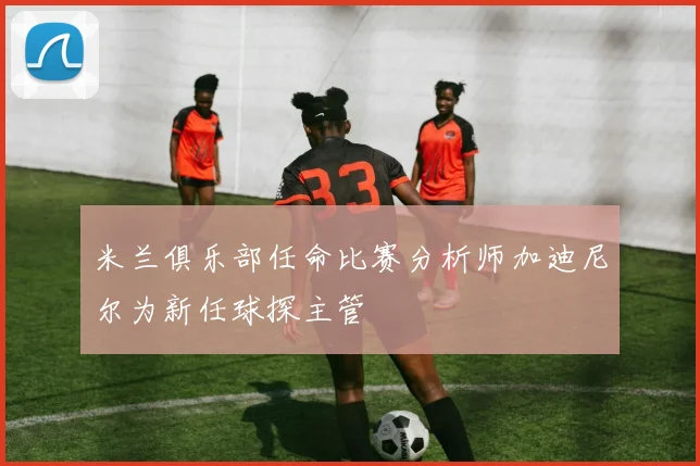 米兰俱乐部任命比赛分析师加迪尼尔为新任球探主管