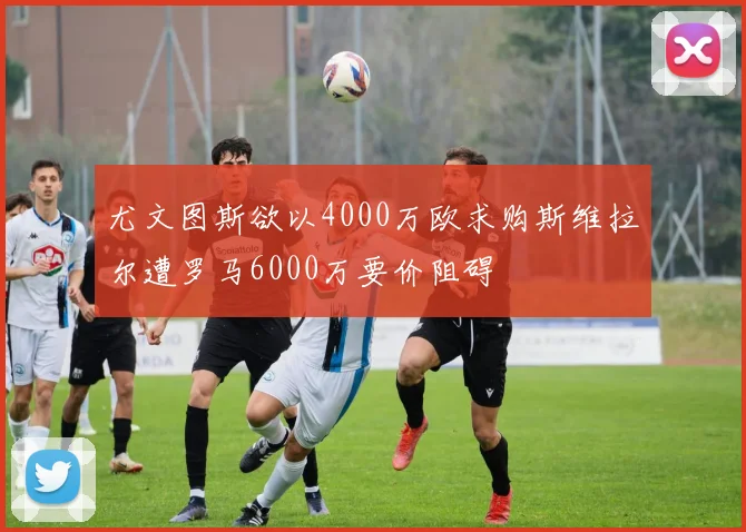 尤文图斯欲以4000万欧求购斯维拉尔遭罗马6000万要价阻碍