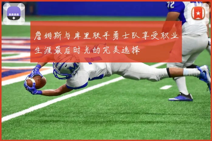 詹姆斯与库里联手勇士队享受职业生涯最后时光的完美选择