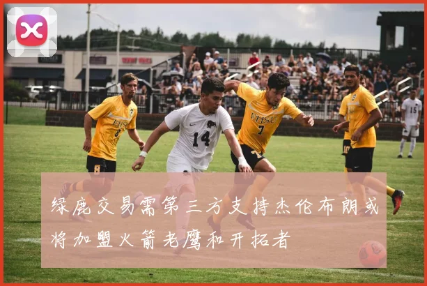 绿鹿交易需第三方支持杰伦布朗或将加盟火箭老鹰和开拓者
