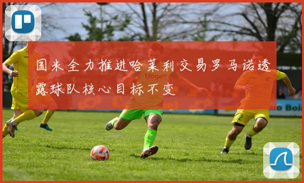 国米全力推进哈莱利交易罗马诺透露球队核心目标不变