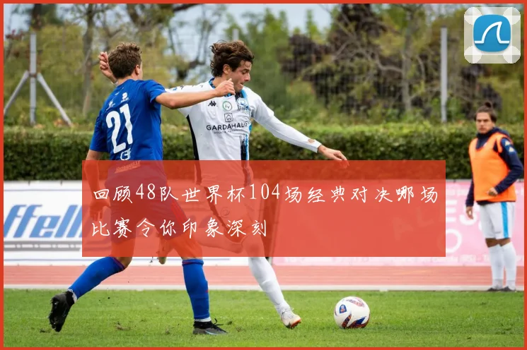 回顾48队世界杯104场经典对决哪场比赛令你印象深刻