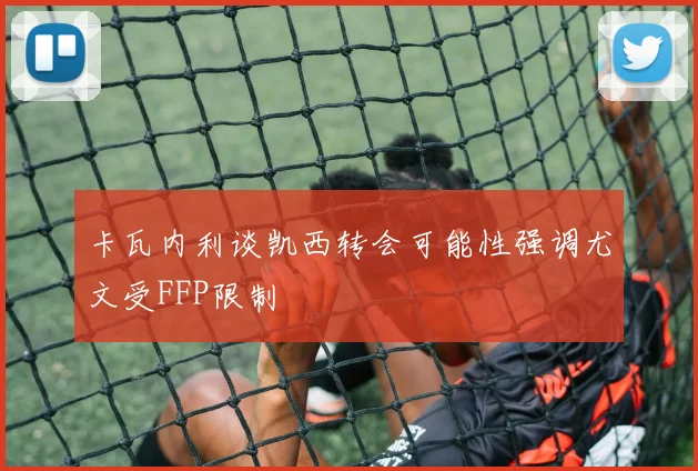卡瓦内利谈凯西转会可能性强调尤文受FFP限制