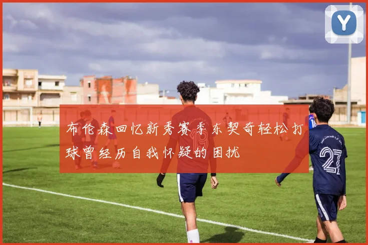 布伦森回忆新秀赛季东契奇轻松打球曾经历自我怀疑的困扰