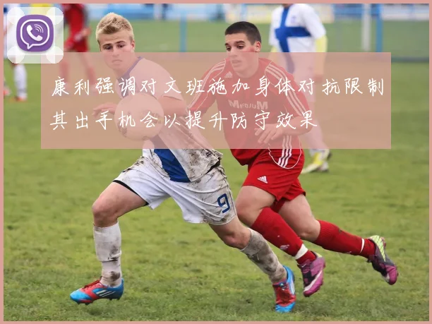 康利强调对文班施加身体对抗限制其出手机会以提升防守效果