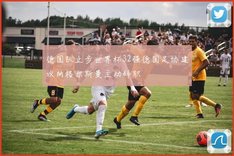 德国队止步世界杯32强德国足协建议纳格尔斯曼主动辞职