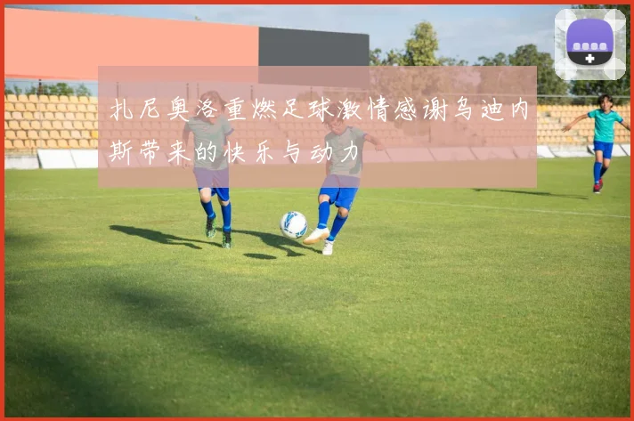 扎尼奥洛重燃足球激情感谢乌迪内斯带来的快乐与动力