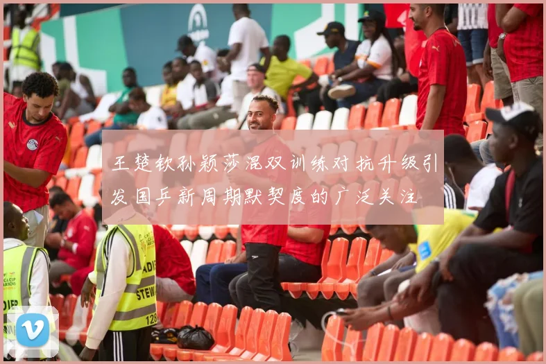 王楚钦孙颖莎混双训练对抗升级引发国乒新周期默契度的广泛关注