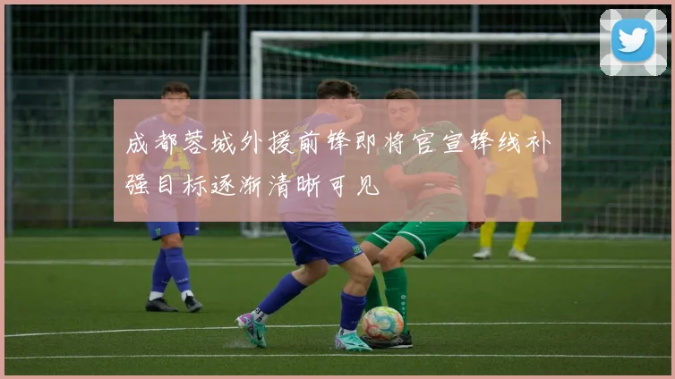 成都蓉城外援前锋即将官宣锋线补强目标逐渐清晰可见