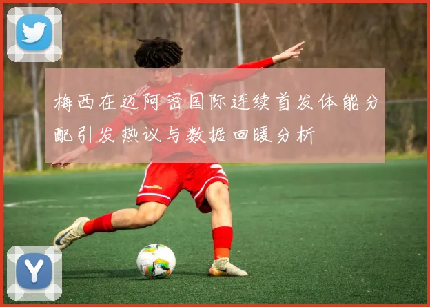 梅西在迈阿密国际连续首发体能分配引发热议与数据回暖分析