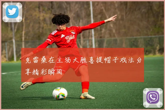 克雷桑在主场大胜喜提帽子戏法分享精彩瞬间