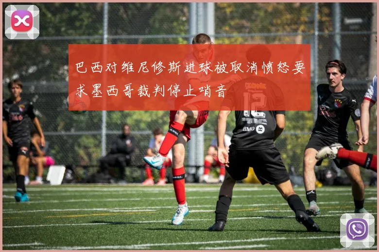 巴西对维尼修斯进球被取消愤怒要求墨西哥裁判停止哨音